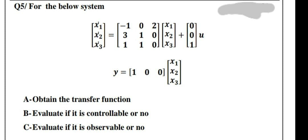 Q5/ For the below system
4-#
[-1
21
A-Obtain the transfer function
B-Evaluate if it is controllable or no
C-Evaluate if it is observable or no
02+0 u
0] [x3]
y = [1 0 0] x2
[x3.