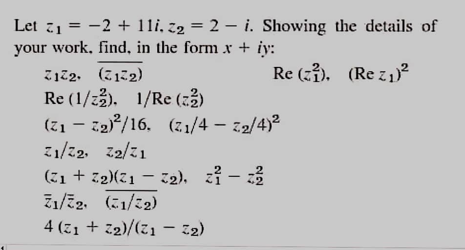 Let 71
-2 + 11i, z2 = 2 – i. Showing the details of
your work, find, in the form x + iy:
Re (zi). (Re z1²
Z122. (712)
Re (1/23). 1/Re (23)
(71 – 32)/16.
Z1/22. z2/21
(71/4 - 22/4)2
(71 + 72)(21 – 12), zi - 3
ュミ2、(に1/に2)
4 (Z1 + 32)/(21 – 12)
|
