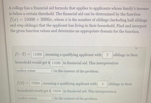 A college has a financial aid formula that applies to applicants whose family's income
is below a certain threshold. The financial aid can be determined by the function
f(z) = 15000 + 2000zr, where z is the number of siblings (including half siblings
and step siblings) that the applicant has living in their household. Find and interpret
the given function values and determine an appropriate domain for the function.
S(-2) = 11000 , meaning a qualifying applicant with
2 siblings in their
household would
get
$ 11000 in finaincial aid. This interpretation
makes sense
in the context of the problem.
f(4)
= 23000 , meaning a qualifying applicant with
4 siblings in their
household would get s 23000 in finaincial aid. This interpretation
makes sense
in the context of the problem.

