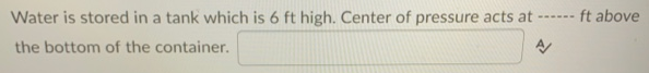 Water is stored in a tank which is 6 ft high. Center of pressure acts at
ft above
the bottom of the container.
