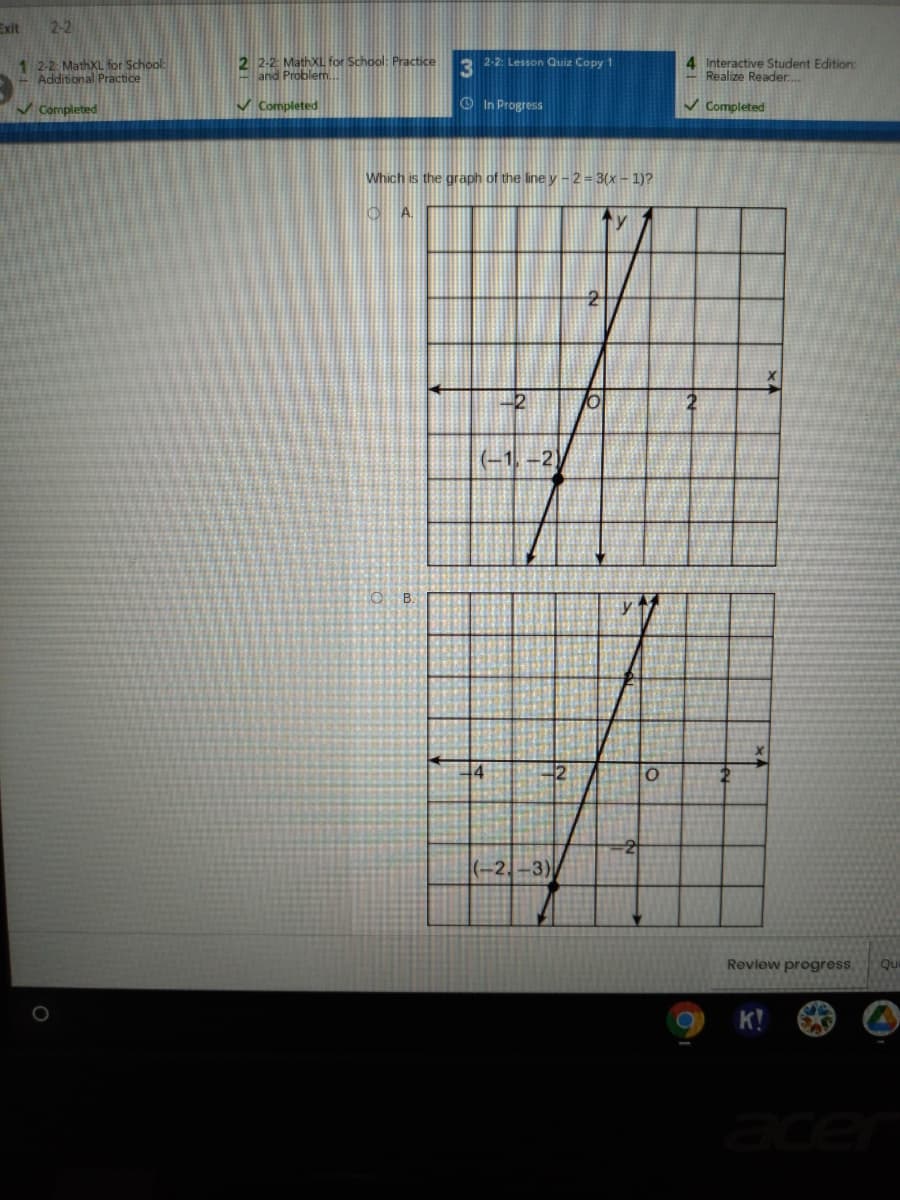 Exit
2-2
1 2-2: MathXL for School:
Additional Practice
2 2-2: MathXL for School: Practice
and Problem.
2-2: Lesson Quiz Copy 1
3
4 Interactive Student Edition:
Realize Reader.
v Completed
V Completed
O In Progress
V Completed
Which is the graph of the line y -2= 3(x - 1)?
(-1, -2)
y
2
(-2,-3)
Review progress
Qu
K!
acer

