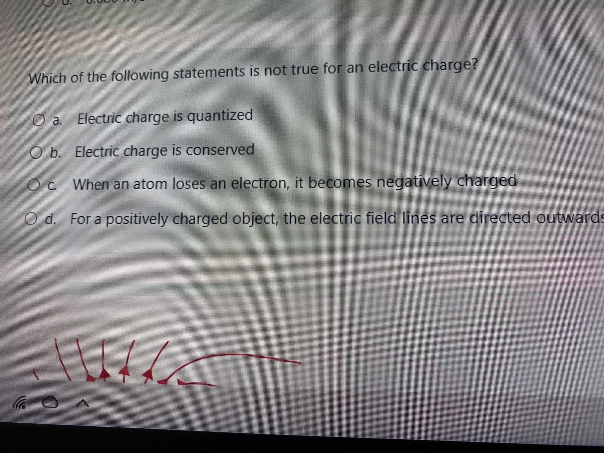 Which of the following statements is not true for an electric charge?
a.
Electric charge is quantized
O b. Electric charge is conserved
O c. When an atom loses an electron, it becomes negatively charged
O d. For a positively charged object, the electric field lines are directed outwards
