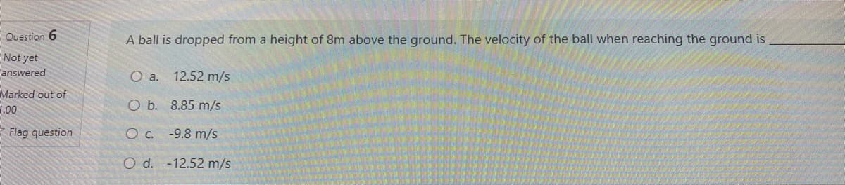 Question 6
A ball is dropped from a height of 8m above the ground. The velocity of the ball when reaching the ground is
Not yet
answered
O a. 12.52 m/s
Marked out of
O b. 8.85 m/s
1.00
E Flag question
Oc.
-9.8 m/s
O d. -12.52 m/s

