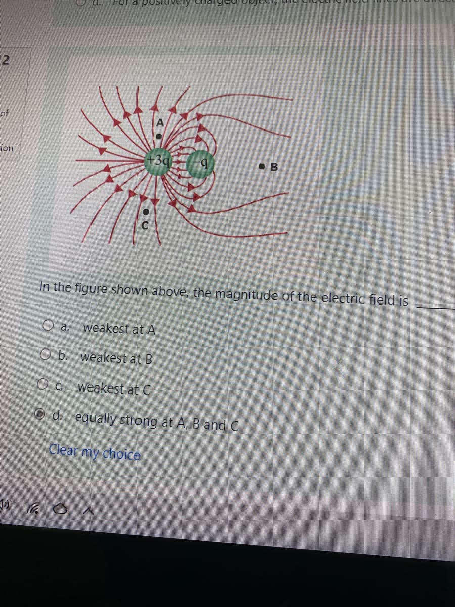 For
2
of
ion
B
In the figure shown above, the magnitude of the electric field is
O a.
weakest at A
O b. weakest at B
weakest at C
O d. equally strong at A, B and C
Clear my choice
