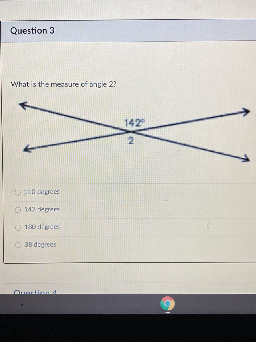 Question 3
What is the measure of angle 2?
142
2
O 110 degrees
O 142 degrees
180 degrees
38 degrees
Ouestion 4
