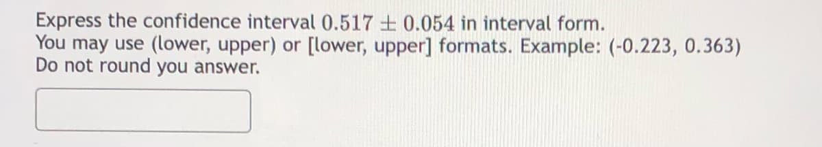 Express the confidence interval 0.517 + 0.054 in interval form.
You may use (lower, upper) or [lower, upper] formats. Example: (-0.223, 0.363)
Do not round you answer.
