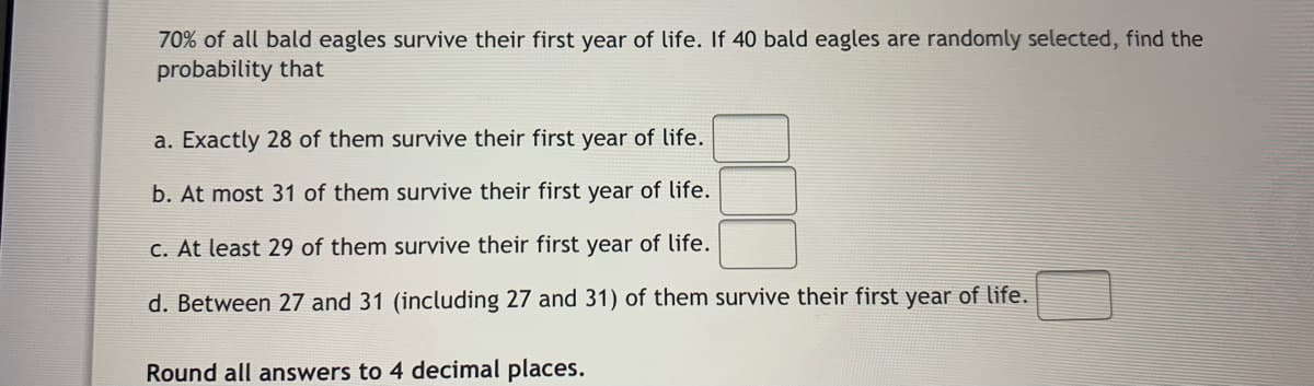 70% of all bald eagles survive their first year of life. If 40 bald eagles are randomly selected, find the
probability that
a. Exactly 28 of them survive their first year of life.
b. At most 31 of them survive their first year of life.
C. At least 29 of them survive their first year of life.
d. Between 27 and 31 (including 27 and 31) of them survive their first year of life.
Round all answers to 4 decimal places.

