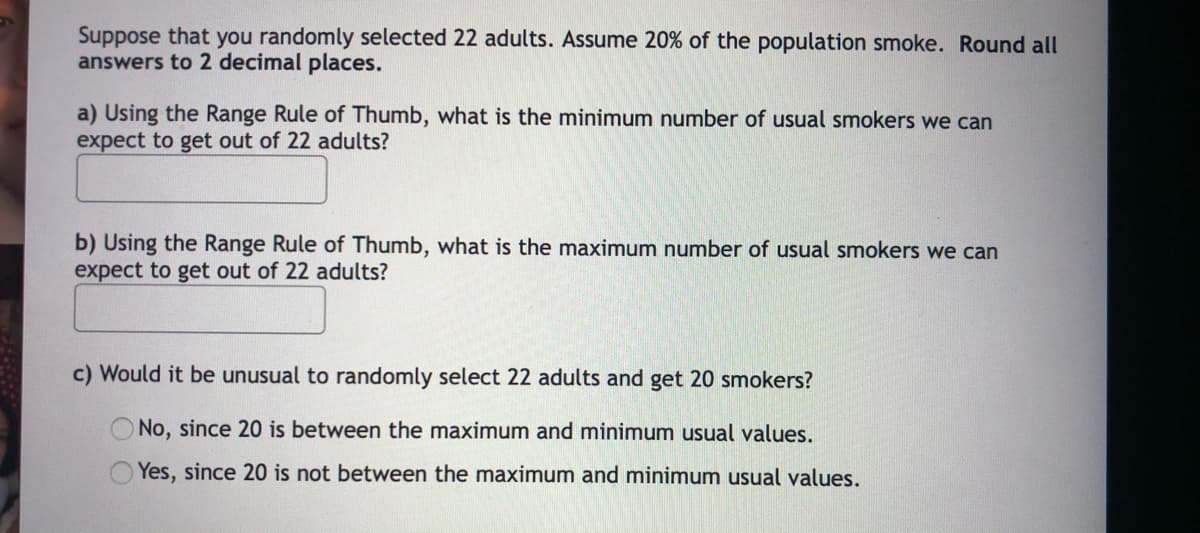 Suppose that you randomly selected 22 adults. Assume 20% of the population smoke. Round all
answers to 2 decimal places.
a) Using the Range Rule of Thumb, what is the minimum number of usual smokers we can
expect to get out of 22 adults?
b) Using the Range Rule of Thumb, what is the maximum number of usual smokers we can
expect to get out of 22 adults?
c) Would it be unusual to randomly select 22 adults and get 20 smokers?
No, since 20 is between the maximum and minimum usual values.
Yes, since 20 is not between the maximum and minimum usual values.
