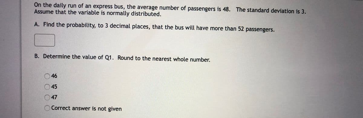 On the daily run of an express bus, the average number of passengers is 48. The standard deviation is 3.
Assume that the variable is normally distributed.
A. Find the probability, to 3 decimal places, that the bus will have more than 52 passengers.
B. Determine the value of Q1. Round to the nearest whole number.
O46
45
47
Correct answer is not given
