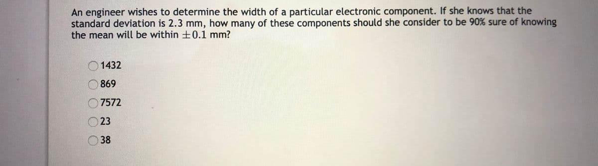 An engineer wishes to determine the width of a particular electronic component. If she knows that the
standard deviation is 2.3 mm, how many of these components should she consider to be 90% sure of knowing
the mean will be within ±0.1 mm?
O1432
869
7572
23
38
