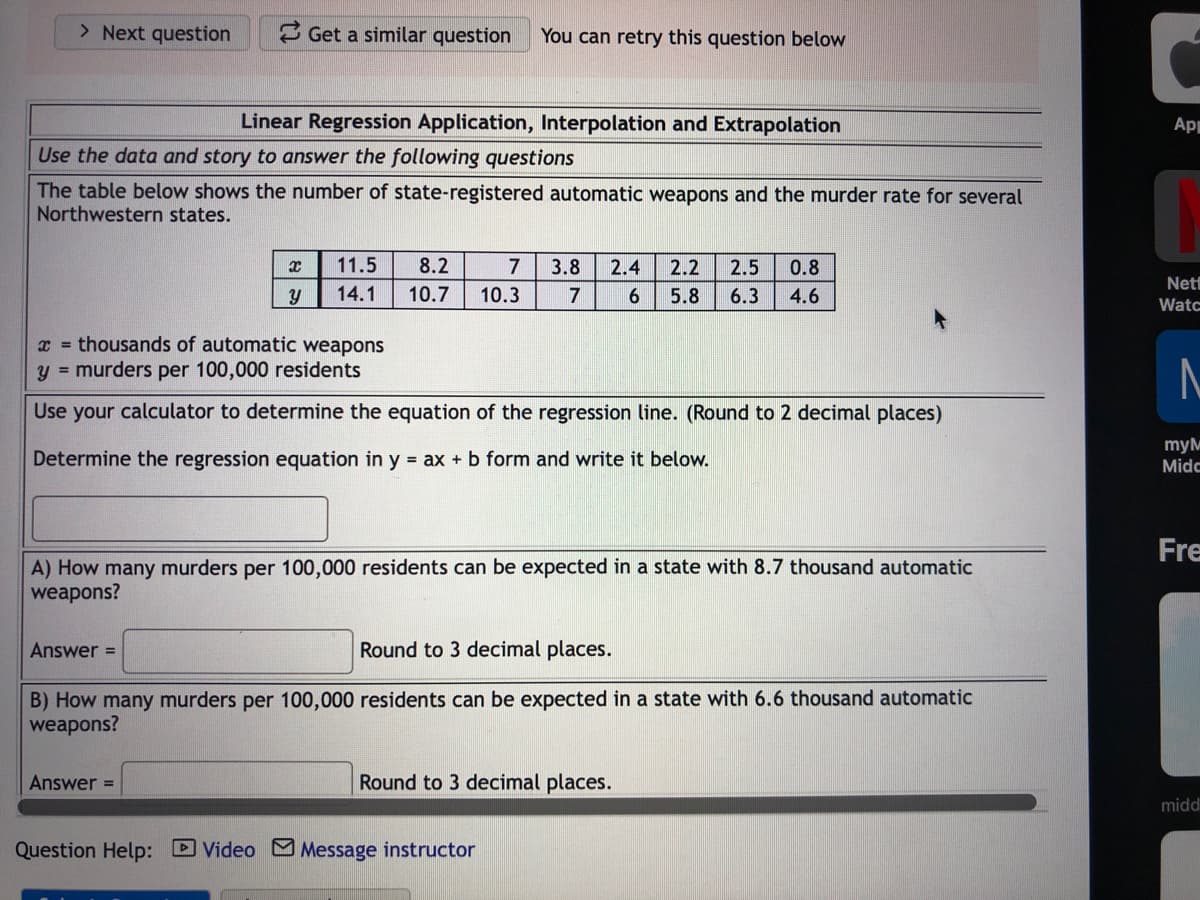 > Next question
3 Get a similar question
You can retry this question below
Linear Regression Application, Interpolation and Extrapolation
Ap
Use the data and story to answer the following questions
The table below shows the number of state-registered automatic weapons and the murder rate for several
Northwestern states.
11.5
8.2
7
3.8
2.4
2.2
2.5
0.8
Net
14.1
10.7
10.3
7
5.8
6.3
4.6
Watc
x = thousands of automatic weapons
y = murders per 100,000 residents
Use your calculator to determine the equation of the regression line. (Round to 2 decimal places)
Determine the regression equation in y = ax + b form and write it below.
myM
Midc
Fre
A) How many murders per 100,000 residents can be expected in a state with 8.7 thousand automatic
weapons?
Answer =
Round to 3 decimal places.
B) How many murders per 100,000 residents can be expected in a state with 6.6 thousand automatic
weapons?
Answer =
Round to 3 decimal places.
midd
Question Help: D Video MMessage instructor
