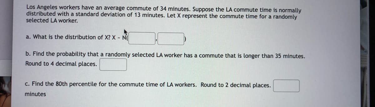 Los Angeles workers have an average commute of 34 minutes. Suppose the LA commute time is normally
distributed with a standard deviation of 13 minutes. Let X represent the commute time for a randomly
selected LA worker.
a. What is the distribution of X? X - N
b. Find the probability that a randomly selected LA worker has a commute that is longer than 35 minutes.
Round to 4 decimal places.
c. Find the 80th percentile for the commute time of LA workers. Round to 2 decimal places.
minutes
