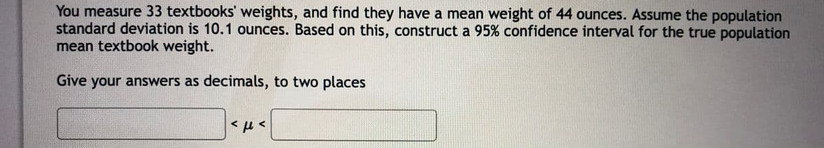 You measure 33 textbooks' weights, and find they have a mean weight of 44 ounces. Assume the population
standard deviation is 10.1 ounces. Based on this, construct a 95% confidence interval for the true population
mean textbook weight.
Give your answers as decimals, to two places
