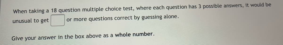 When taking a 18 question multiple choice test, where each question has 3 possible answers, it would be
unusual to get
or more questions correct by guessing alone.
Give your answer in the box above as a whole number.
