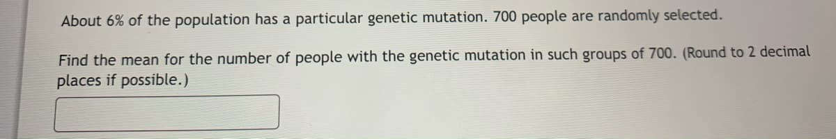 About 6% of the population has a particular genetic mutation. 700 people are randomly selected.
Find the mean for the number of people with the genetic mutation in such groups of 700. (Round to 2 decimal
places if possible.)
