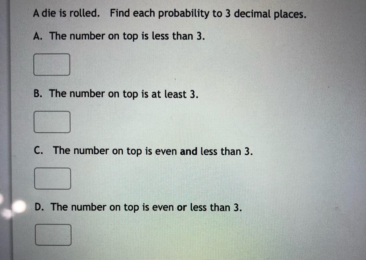A die is rolled. Find each probability to 3 decimal places.
A. The number on top is less than 3.
B. The number on top is at least 3.
C. The number on top is even and less than 3.
D. The number on top is even or less than 3.
