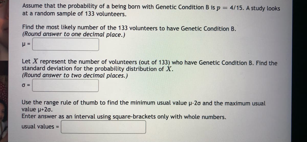 Assume that the probability of a being born with Genetic Condition B is p = 4/15. A study looks
at a random sample of 133 volunteers.
Find the most likely number of the 133 volunteers to have Genetic Condition B.
(Round answer to one decimal place.)
Let X represent the number of volunteers (out of 133) who have Genetic Condition B. Find the
standard deviation for the probability distribution of X.
(Round answer to two decimal places.)
O =
Use the range rule of thumb to find the minimum usual value u-2o and the maximum usual
value u+20.
Enter answer as an interval using square-brackets only with whole numbers.
usual values =
