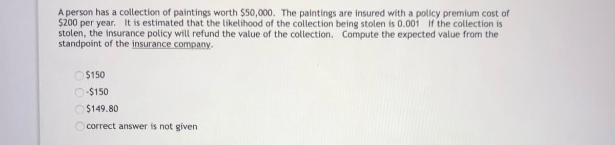 A person has a collection of paintings worth $50,000. The paintings are insured with a policy premium cost of
$200 per year. It is estimated that the likelihood of the collection being stolen is 0.001 If the collection is
stolen, the insurance policy will refund the value of the collection. Compute the expected value from the
standpoint of the insurance company.
O $150
O-$150
O $149.80
O correct answer is not given
