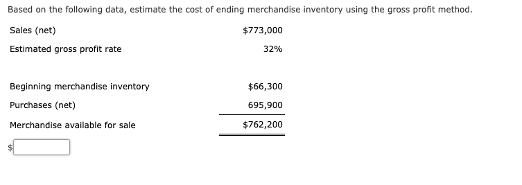 Based on the following data, estimate the cost of ending merchandise inventory using the gross profit method.
Sales (net)
$773,000
Estimated gross profit rate
32%
Beginning merchandise inventory
$66,300
Purchases (net)
695,900
Merchandise available for sale
$762,200

