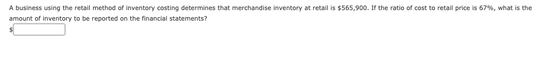 A business using the retail method of inventory costing determines that merchandise inventory at retail is $565,900. If the ratio of cost to retail price is 67%, what is the
amount of inventory to be reported on the financial statements?
