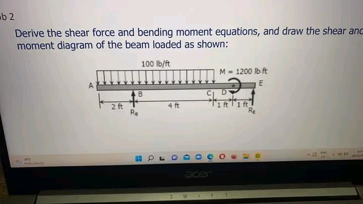 ob 2
Derive the shear force and bending moment equations, and draw the shear and
moment diagram of the beam loaded as shown:
100 lb/ft
28°C
Partly cloudy
A
2 ft
B
Ra
H
Q
4 ft
S
W
1
F
M = 1200 lb-ft
ਦੇ
E
1 ft 1 ft
T
Re
A
Ⓡ
US
- D
R17
26/10/20