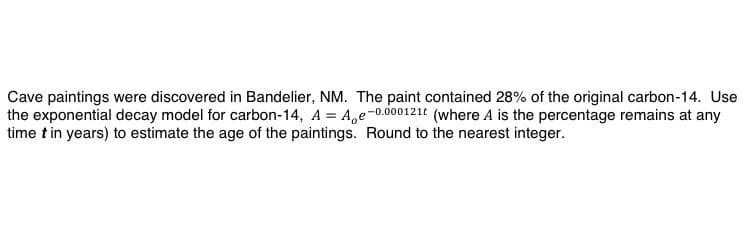 Cave paintings were discovered in Bandelier, NM. The paint contained 28% of the original carbon-14. Use
the exponential decay model for carbon-14, A = A,e-0.000121t (where A is the percentage remains at any
time t in years) to estimate the age of the paintings. Round to the nearest integer.
