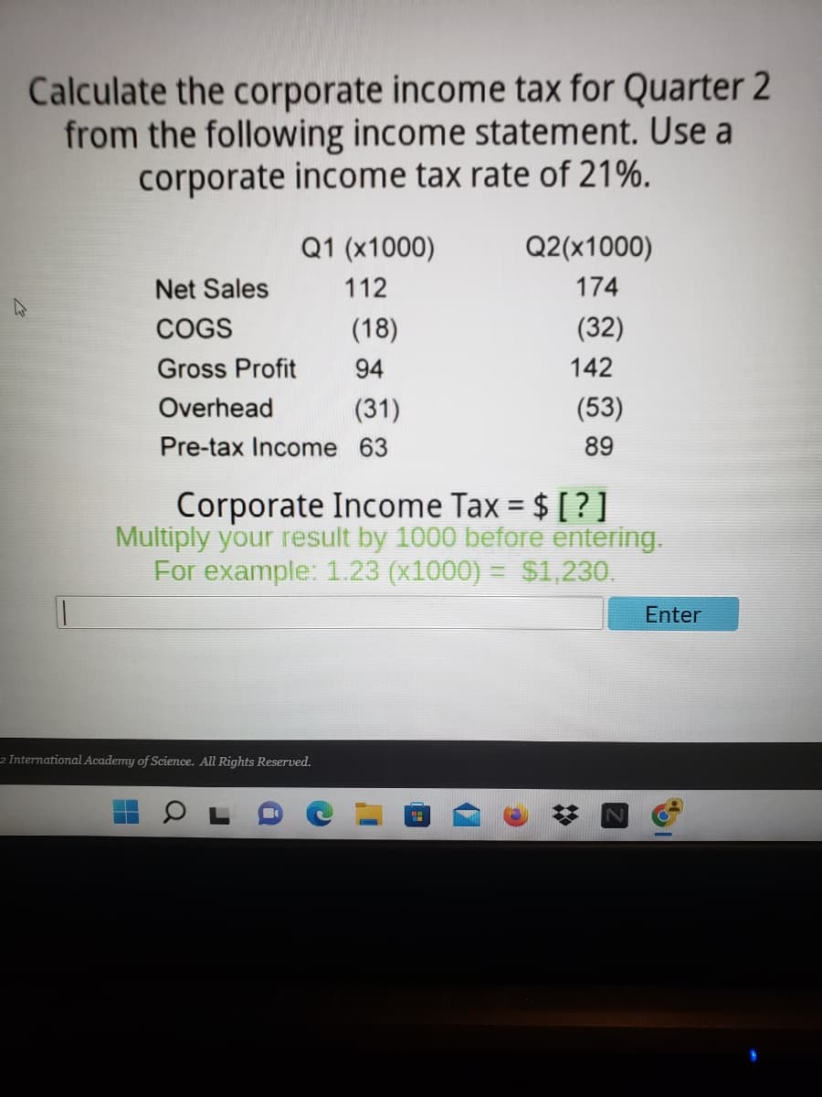 Calculate the corporate income tax for Quarter 2
from the following income statement. Use a
corporate income tax rate of 21%.
Q1 (x1000)
Q2(x1000)
Net Sales
112
174
COGS
(18)
(32)
Gross Profit
94
Overhead
(31)
(53)
Pre-tax Income 63
89
Corporate Income Tax = $ [?]
Multiply your result by 1000 before entering.
For example: 1.23 (x1000) = $1,230.
Enter
2 International Academy of Science. All Rights Reserved.
H
a
a
18
142
☆
Z