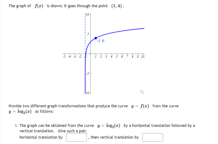 The graph of f(x) is shown; it goes through the point (1, 4) .
(1. 4)
-5 -4 -3
4
8 9 16
10-
Provide two different graph transformations that produce the curve y = f(x) from the curve
y = log2(x) as follows:
1. The graph can be obtained from the curve y = log2(x) by a horizontal translation followed by a
vertical translation. Give such a pair.
horizontal translation by
, then vertical translation by
