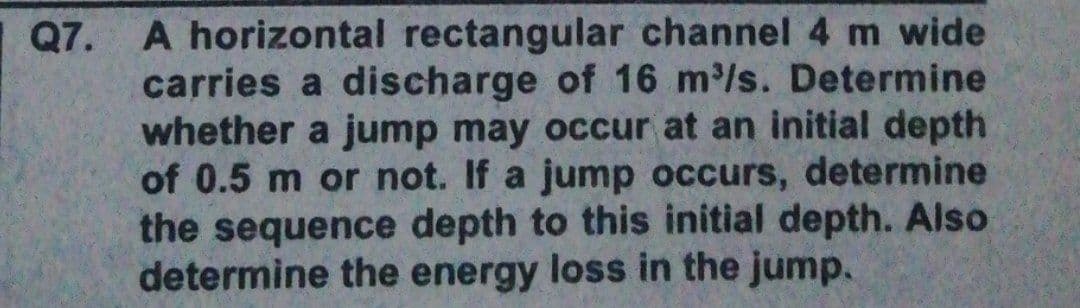 Q7. A horizontal rectangular channel 4 m wide
carries a discharge of 16 m/s. Determine
whether a jump may occur at an initial depth
of 0.5 m or not. If a jump occurs, determine
the sequence depth to this initial depth. Also
determine the energy loss in the jump.
