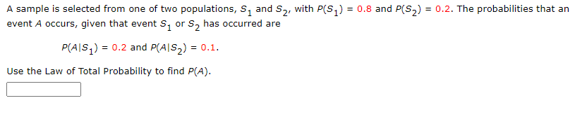 A sample is selected from one of two populations, s, and S,, with P(S,) = 0.8 and P(S,) = 0.2. The probabilities that an
event A occurs, given that event s, or s, has occurred are
P(A|S,) = 0.2 and P(A|S2) = 0.1.
Use the Law of Total Probability to find P(A).
