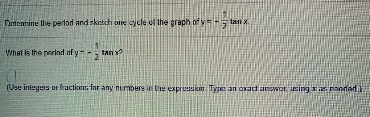 Determine the period and sketch one cycle of the graph of y= - 5 tan x.
What is the period of y = -
1
tan x?
2
(Use integers or fractions for any numbers in the expression. Type an exact answer, using x as needed.)
