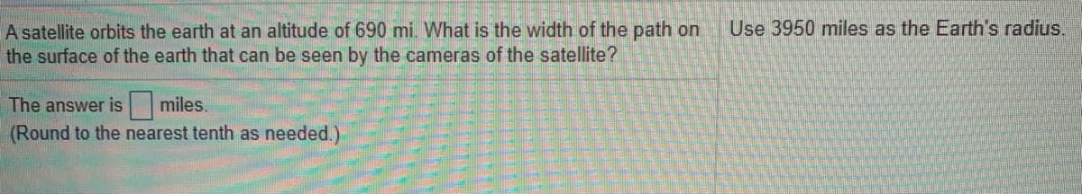 A satellite orbits the earth at an altitude of 690 mi. What is the width of the path on
the surface of the earth that can be seen by the cameras of the satellite?
Use 3950 miles as the Earth's radius.
The answer is
miles.
(Round to the nearest tenth as needed.)
