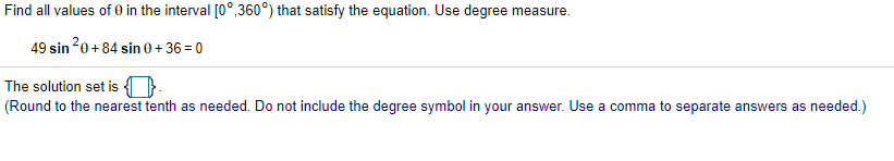 Find all values of 0 in the interval [0°,360°) that satisfy the equation. Use degree measure.
49 sin 20+ 84 sin 0 + 36 = 0
The solution set is ().
(Round to the nearest tenth as needed. Do not include the degree symbol in your answer. Use a comma to separate answers as needed.)
