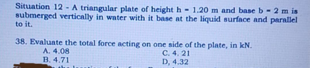 Situation 12 - A triangular plate of height h - 1.20 m and base b- 2 m is
submerged vertically in water with it base at the liquid surface and parallel
to it.
38. Evaluate the total force acting on one side of the plate, in kN.
A. 4.08
B. 4.71
C. 4. 21
D, 4.32