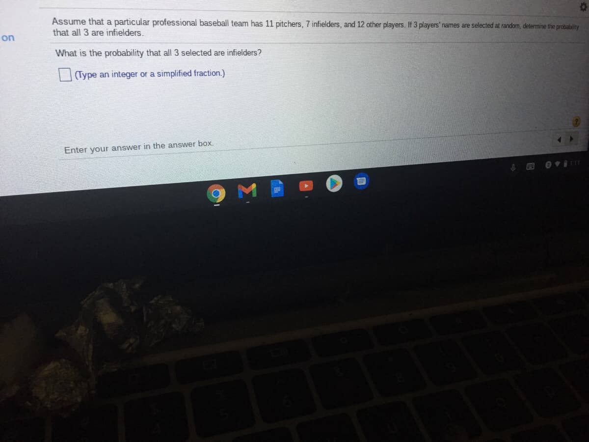 Assume that a particular professional baseball team has 11 pitchers, 7 infielders, and 12 other players. If 3 players' names are selected at random, determine the probability
that all 3 are infielders.
on
What is the probability that all 3 selected are infielders?
(Type an integer or a simplified fraction.)
Enter your answer in the answer box.
