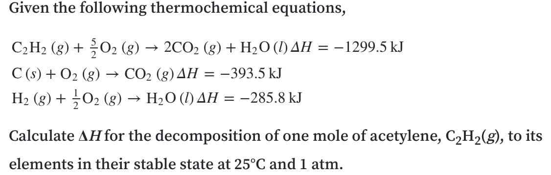 Given the following thermochemical equations,
C2H2 (g) + 02 (8) → 2CO2 (g) + H2O (1) AH
-1299.5 kJ
С () + О2 (8)
H2 (8) + ÷O2 (g) → H2O (1) AH = -285.8 kJ
СО2 (g) ДН
-393.5 kJ
Calculate AH for the decomposition of one mole of acetylene, C,H2(g), to its
elements in their stable state at 25°C and 1 atm.
