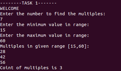 - TASK 1
-----
WELCOME
Enter the number to find the multiples:
7
Enter the minimum value in range:
15
Enter the maximum value in range:
60
Multiples in given range [15,60]:
28
42
56
Coint of multiples is 3
