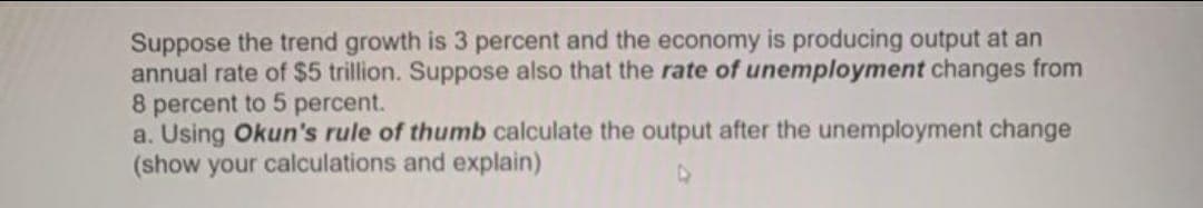 Suppose the trend growth is 3 percent and the economy is producing output at an
annual rate of $5 trillion. Suppose also that the rate of unemployment changes from
8 percent to 5 percent.
a. Using Okun's rule of thumb calculate the output after the unemployment change
(show your calculations and explain)