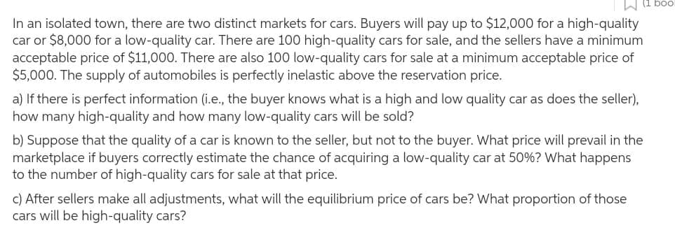 In an isolated town, there are two distinct markets for cars. Buyers will pay up to $12,000 for a high-quality
car or $8,000 for a low-quality car. There are 100 high-quality cars for sale, and the sellers have a minimum
acceptable price of $11,000. There are also 100 low-quality cars for sale at a minimum acceptable price of
$5,000. The supply of automobiles is perfectly inelastic above the reservation price.
a) If there is perfect information (i.e., the buyer knows what is a high and low quality car as does the seller),
how many high-quality and how many low-quality cars will be sold?
b) Suppose that the quality of a car is known to the seller, but not to the buyer. What price will prevail in the
marketplace if buyers correctly estimate the chance acquiring a low-quality car at 50% ? What happens
to the number of high-quality cars for sale at that price.
c) After sellers make all adjustments, what will the equilibrium price of cars be? What proportion of those
cars will be high-quality cars?