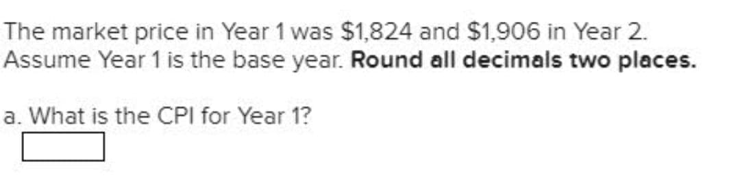 The market price in Year 1 was $1,824 and $1,906 in Year 2.
Assume Year 1 is the base year. Round all decimals two places.
a. What is the CPI for Year 1?