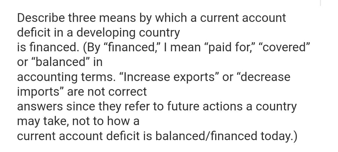 Describe three means by which a current account
deficit in a developing country
is financed. (By "financed," I mean "paid for," "covered"
or "balanced" in
accounting terms. "Increase exports" or "decrease
imports" are not correct
answers since they refer to future actions a country
may take, not to how a
current account deficit is balanced/financed today.)