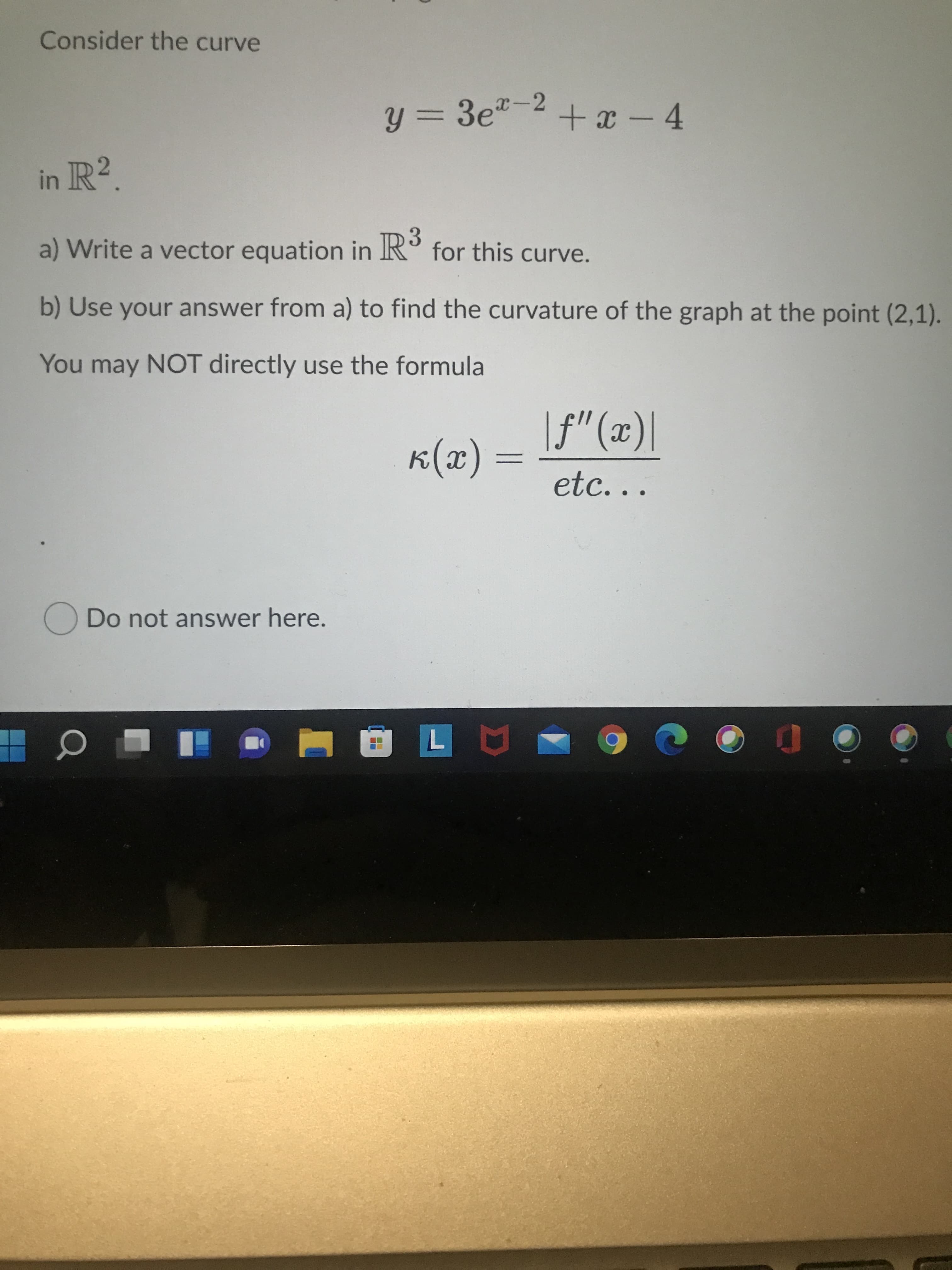 Consider the curve
y 3D3e"-2+x - 4
in R?.
a) Write a vector equation in R° for this curve.
b) Use your answer from a) to find the curvature of the graph at the point (2,1).
You may NOT directly use the formula
(x)4
etc. . .
|("),„|
O Do not answer here.
