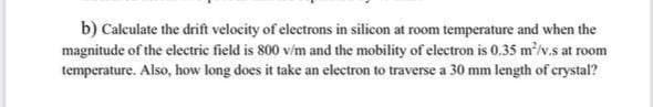 b) Calculate the drift velocity of electrons in silicon at room temperature and when the
magnitude of the clectric field is 800 v/m and the mobility of electron is 0,35 m/v.s at room
temperature. Also, how long does it take an electron to traverse a 30 mm length of crystal?
