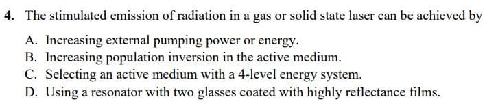 4. The stimulated emission of radiation in a gas or solid state laser can be achieved by
A. Increasing external pumping power or energy.
B. Increasing population inversion in the active medium.
C. Selecting an active medium with a 4-level energy system.
D. Using a resonator with two glasses coated with highly reflectance films.
