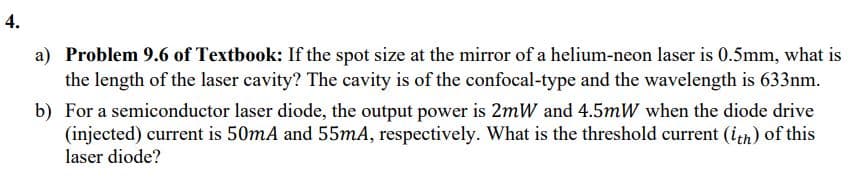 a) Problem 9.6 of Textbook: If the spot size at the mirror of a helium-neon laser is 0.5mm, what is
the length of the laser cavity? The cavity is of the confocal-type and the wavelength is 633nm.
b) For a semiconductor laser diode, the output power is 2mW and 4.5mW when the diode drive
(injected) current is 50mA and 55mA, respectively. What is the threshold current (ith) of this
laser diode?
4.
