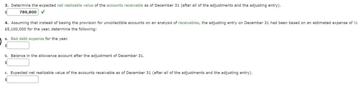 3. Determine the expected net realizable value of the accounts receivable as of December 31 (after all of the adjustments and the adjusting entry).
$4
789,800 V
4. Assuming that instead of basing the provision for uncollectible accounts on an analysis of receivables, the adjusting entry on December 31 had been based on an estimated expense of 2
$5,100,000 for the year, determine the following:
a. Bad debt expense for the year.
b. Balance in the allowance account after the adjustment of December 31.
c. Expected net realizable value of the accounts receivable as of December 31 (after all of the adjustments and the adjusting entry).
