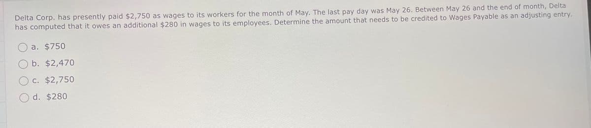 Delta Corp. has presently paid $2,750 as wages to its workers for the month of May. The last pay day was May 26. Between May 26 and the end of month, Delta
has computed that it owes an additional $280 in wages to its employees. Determine the amount that needs to be credited to Wages Payable as an adjusting entry.
a. $750
Ob. $2,470
c. $2,750
Od. $280