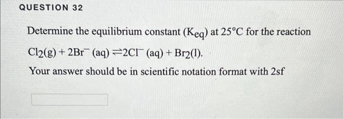 QUESTION 32
Determine the equilibrium constant (Keq) at 25°C for the reaction
Cl2(g) + 2Br (aq) =2C1 (aq) + Br2(1).
Your answer should be in scientific notation format with 2sf