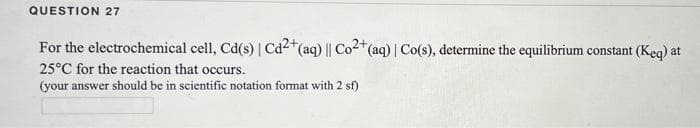 QUESTION 27
For the electrochemical cell, Cd(s) | Cd²+ (aq) ||
25°C for the reaction that occurs.
(your answer should be in scientific notation format with 2 sf)
Co2+ (aq) | Co(s), determine the equilibrium constant (Keq) at