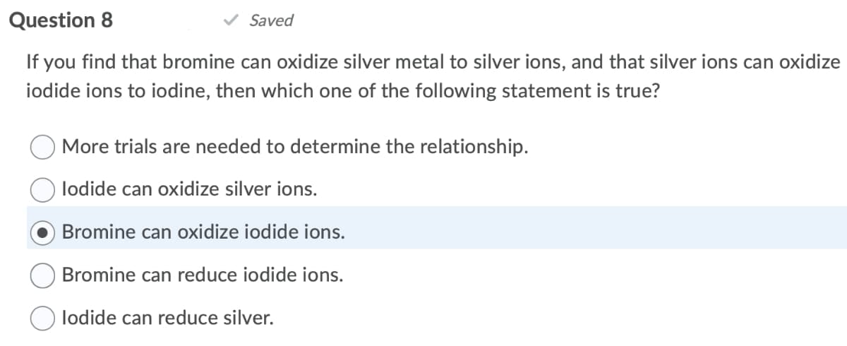 Question 8
Saved
If you find that bromine can oxidize silver metal to silver ions, and that silver ions can oxidize
iodide ions to iodine, then which one of the following statement is true?
More trials are needed to determine the relationship.
lodide can oxidize silver ions.
Bromine can oxidize iodide ions.
Bromine can reduce iodide ions.
lodide can reduce silver.